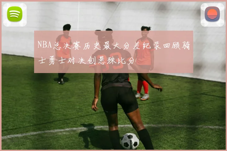 NBA总决赛历史最大分差纪录回顾骑士勇士对决创悬殊比分