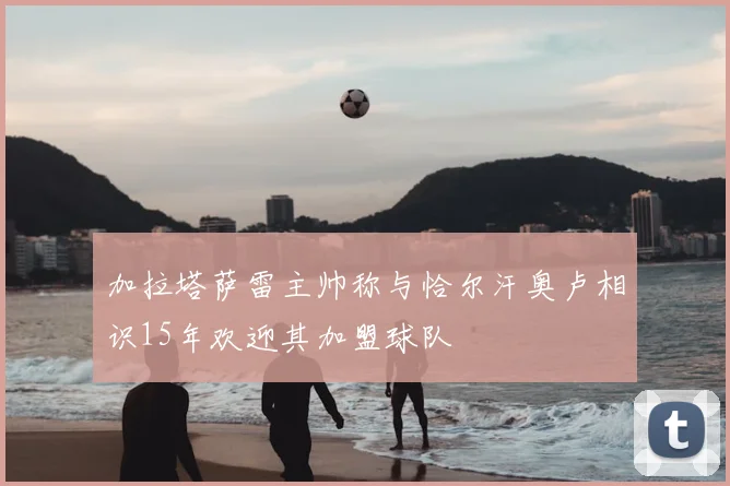 加拉塔萨雷主帅称与恰尔汗奥卢相识15年欢迎其加盟球队