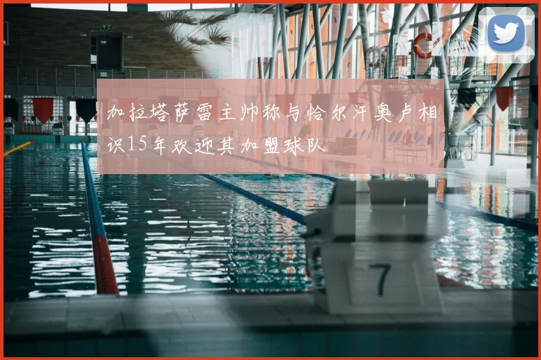 加拉塔萨雷主帅称与恰尔汗奥卢相识15年欢迎其加盟球队