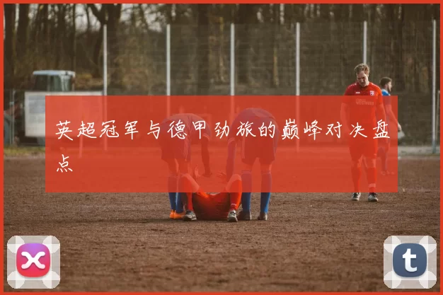 英超冠军与德甲劲旅的巅峰对决盘点