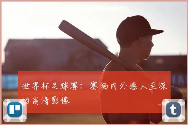 世界杯足球赛:赛场内外感人至深的高清影像