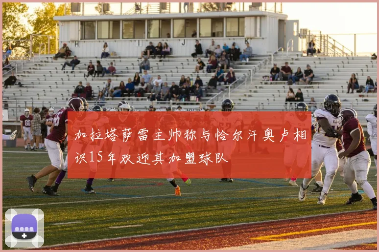 加拉塔萨雷主帅称与恰尔汗奥卢相识15年欢迎其加盟球队