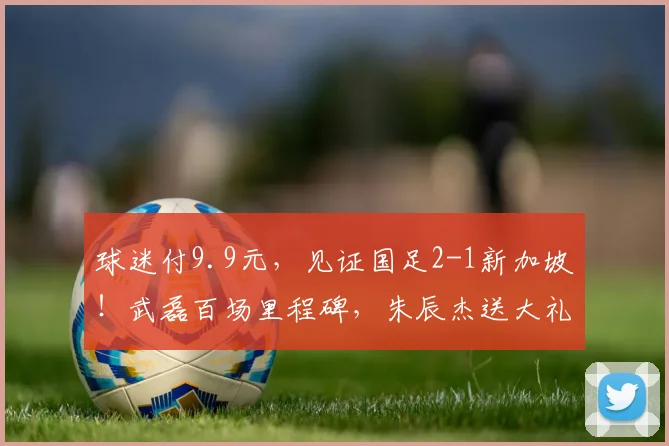 球迷付9.9元,见证国足2-1新加坡!武磊百场里程碑,朱辰杰送大礼