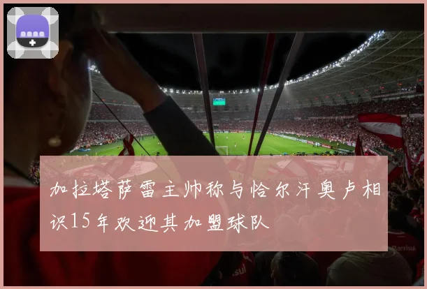 加拉塔萨雷主帅称与恰尔汗奥卢相识15年欢迎其加盟球队