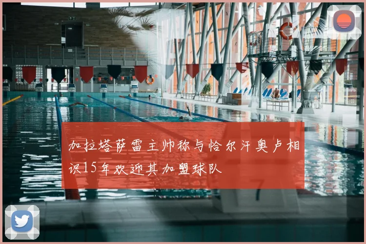 加拉塔萨雷主帅称与恰尔汗奥卢相识15年欢迎其加盟球队