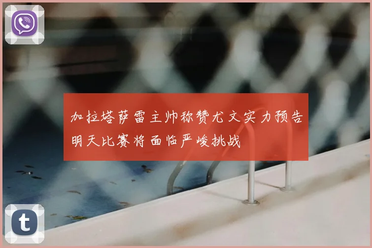 加拉塔萨雷主帅称赞尤文实力预告明天比赛将面临严峻挑战