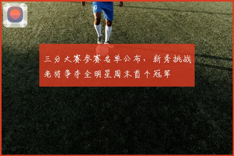 三分大赛参赛名单公布，新秀挑战老将争夺全明星周末首个冠军