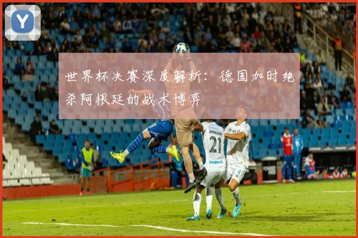 世界杯决赛深度解析：德国加时绝杀阿根廷的战术博弈