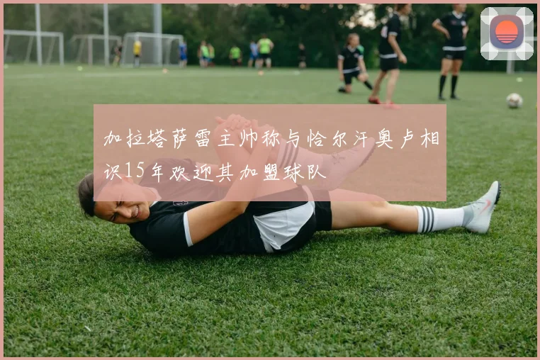 加拉塔萨雷主帅称与恰尔汗奥卢相识15年欢迎其加盟球队