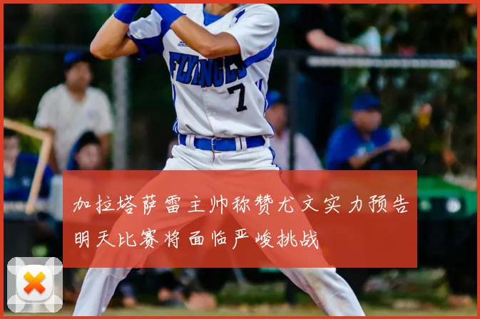 加拉塔萨雷主帅称赞尤文实力预告明天比赛将面临严峻挑战