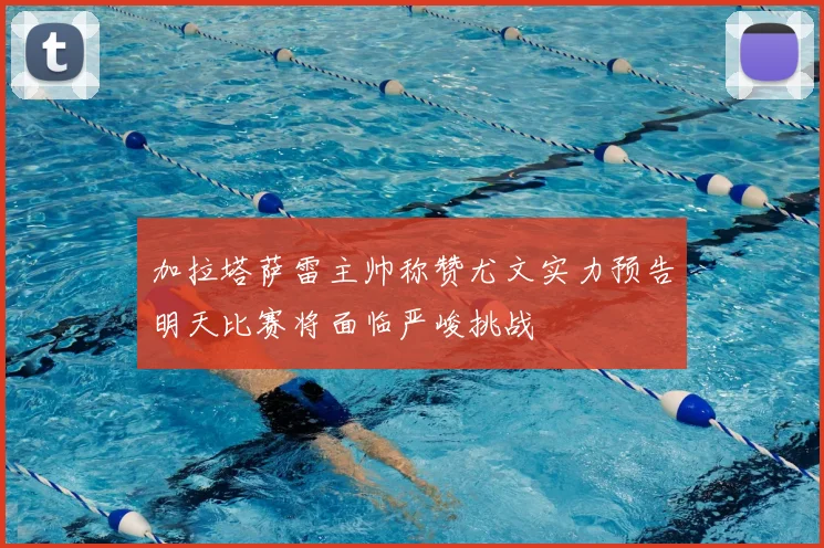 加拉塔萨雷主帅称赞尤文实力预告明天比赛将面临严峻挑战