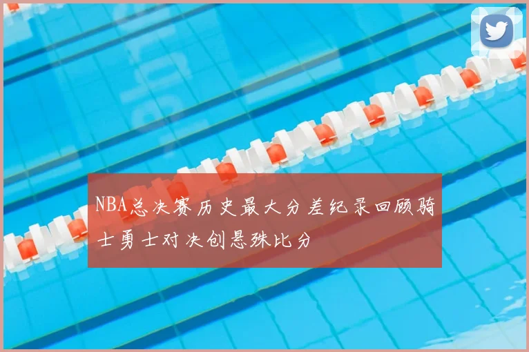NBA总决赛历史最大分差纪录回顾骑士勇士对决创悬殊比分