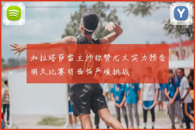 加拉塔萨雷主帅称赞尤文实力预告明天比赛将面临严峻挑战