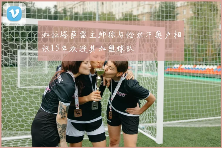 加拉塔萨雷主帅称与恰尔汗奥卢相识15年欢迎其加盟球队