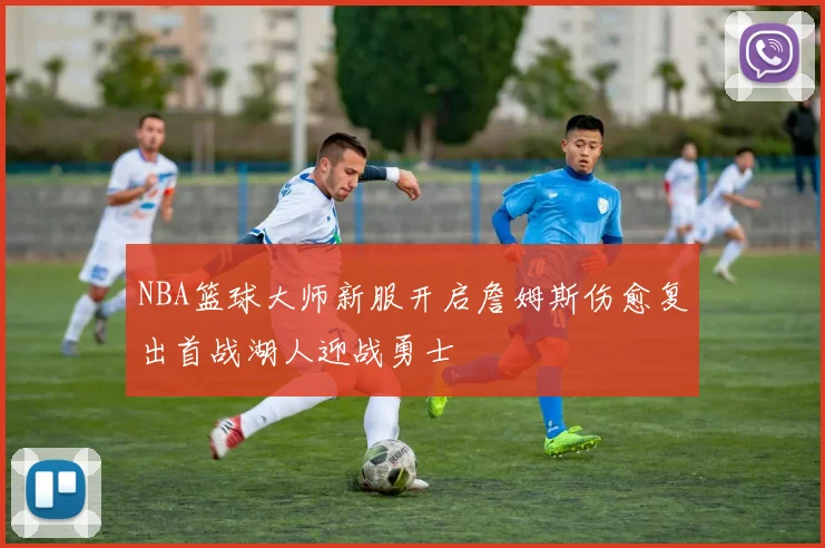 NBA篮球大师新服开启詹姆斯伤愈复出首战湖人迎战勇士
