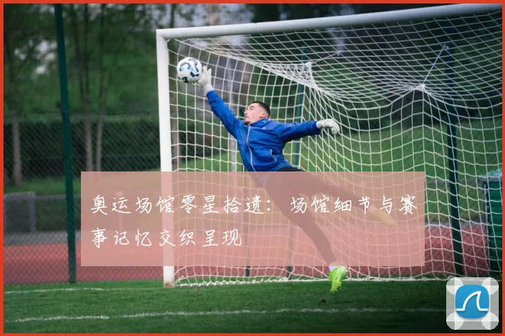 奥运场馆零星拾遗：场馆细节与赛事记忆交织呈现