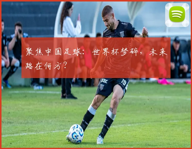 聚焦中国足球：世界杯梦碎，未来路在何方？