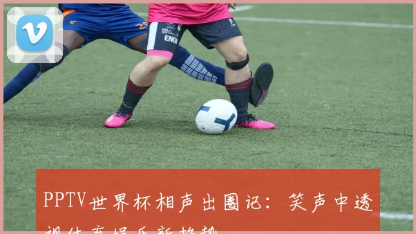 PPTV世界杯相声出圈记：笑声中透视体育娱乐新趋势