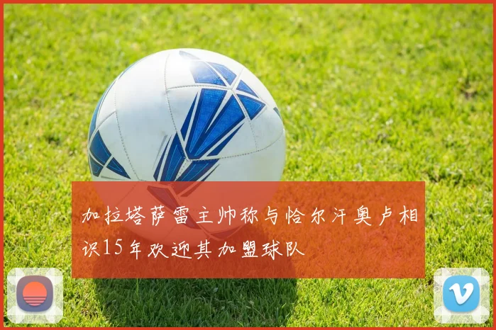 加拉塔萨雷主帅称与恰尔汗奥卢相识15年欢迎其加盟球队