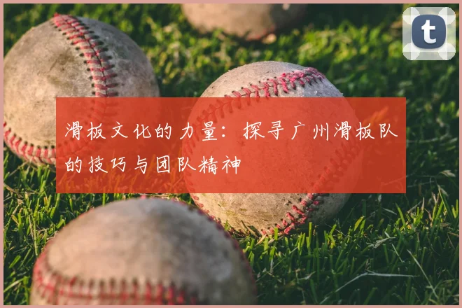 滑板文化的力量：探寻广州滑板队的技巧与团队精神