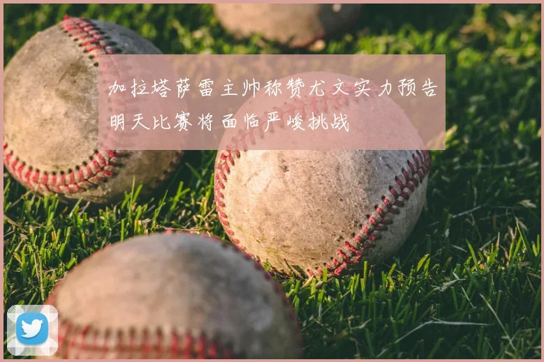 加拉塔萨雷主帅称赞尤文实力预告明天比赛将面临严峻挑战