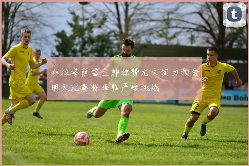加拉塔萨雷主帅称赞尤文实力预告明天比赛将面临严峻挑战