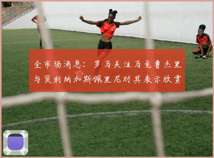 全市场消息：罗马关注马竞鲁杰里与莫利纳加斯佩里尼对其表示欣赏