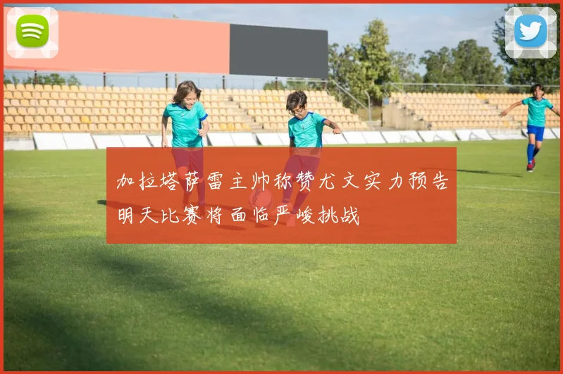加拉塔萨雷主帅称赞尤文实力预告明天比赛将面临严峻挑战
