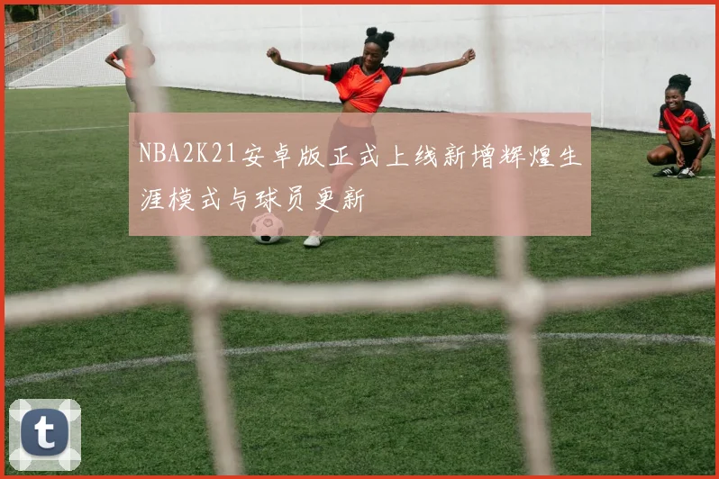 NBA2K21安卓版正式上线新增辉煌生涯模式与球员更新
