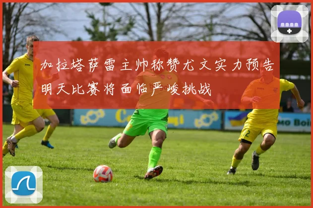 加拉塔萨雷主帅称赞尤文实力预告明天比赛将面临严峻挑战
