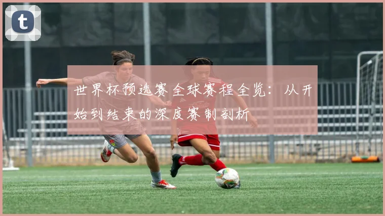 世界杯预选赛全球赛程全览：从开始到结束的深度赛制剖析