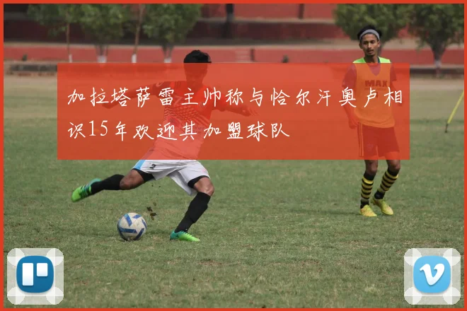 加拉塔萨雷主帅称与恰尔汗奥卢相识15年欢迎其加盟球队