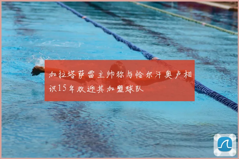 加拉塔萨雷主帅称与恰尔汗奥卢相识15年欢迎其加盟球队