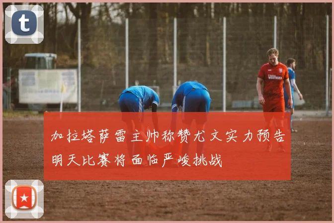 加拉塔萨雷主帅称赞尤文实力预告明天比赛将面临严峻挑战