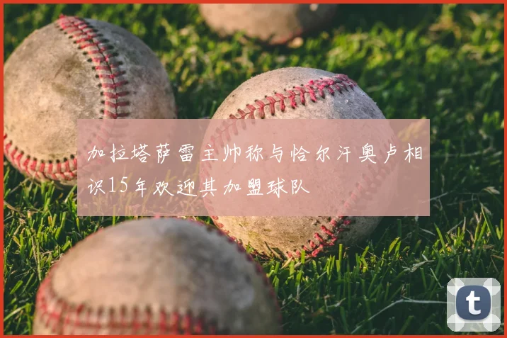 加拉塔萨雷主帅称与恰尔汗奥卢相识15年欢迎其加盟球队