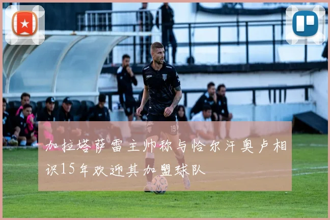 加拉塔萨雷主帅称与恰尔汗奥卢相识15年欢迎其加盟球队