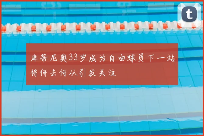 库蒂尼奥33岁成为自由球员下一站将何去何从引发关注