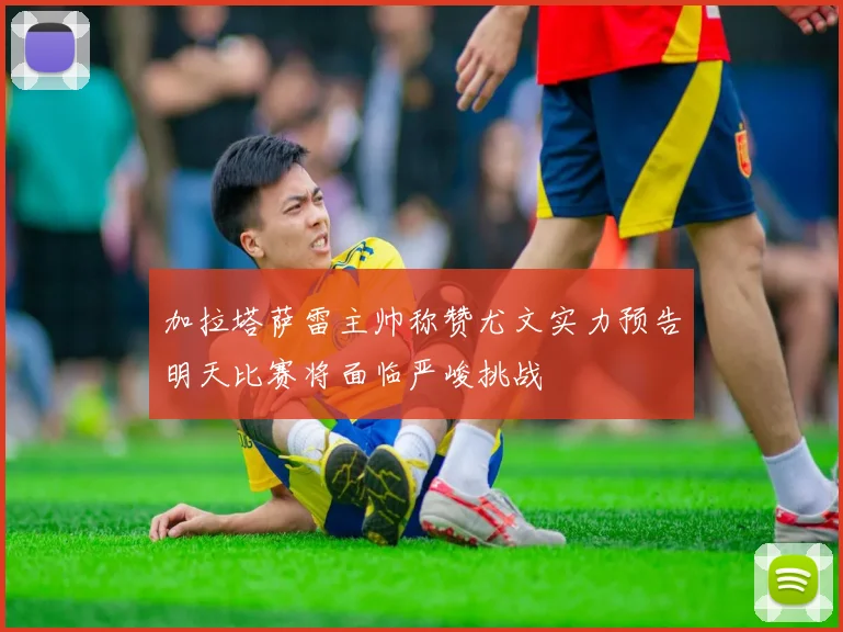 加拉塔萨雷主帅称赞尤文实力预告明天比赛将面临严峻挑战