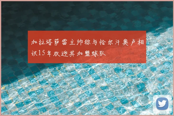加拉塔萨雷主帅称与恰尔汗奥卢相识15年欢迎其加盟球队