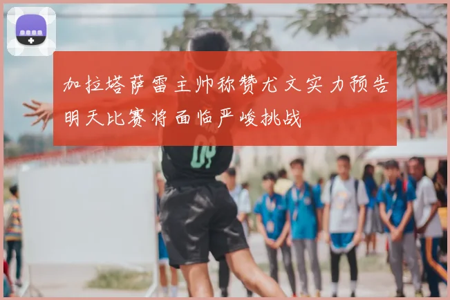 加拉塔萨雷主帅称赞尤文实力预告明天比赛将面临严峻挑战