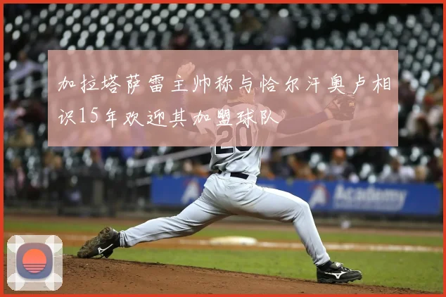 加拉塔萨雷主帅称与恰尔汗奥卢相识15年欢迎其加盟球队