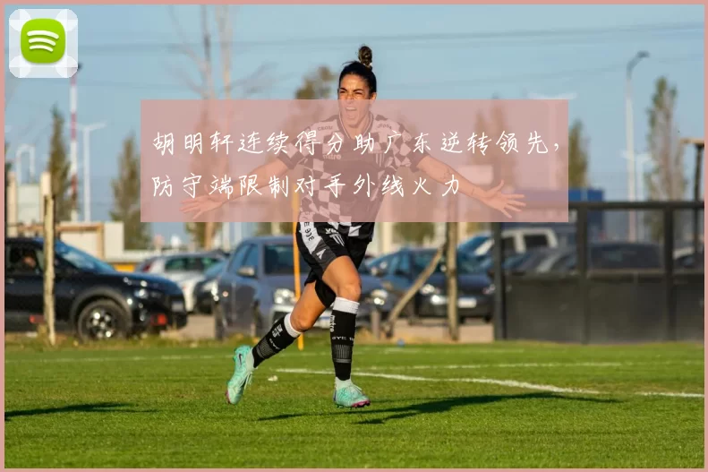 胡明轩连续得分助广东逆转领先,防守端限制对手外线火力