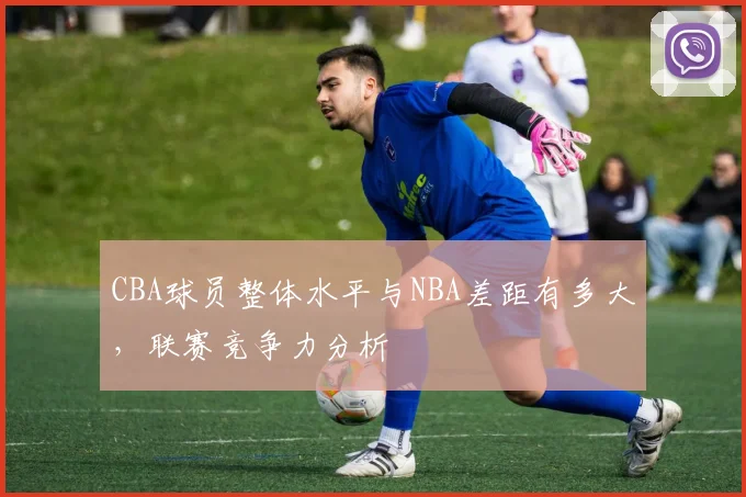 CBA球员整体水平与NBA差距有多大,联赛竞争力分析
