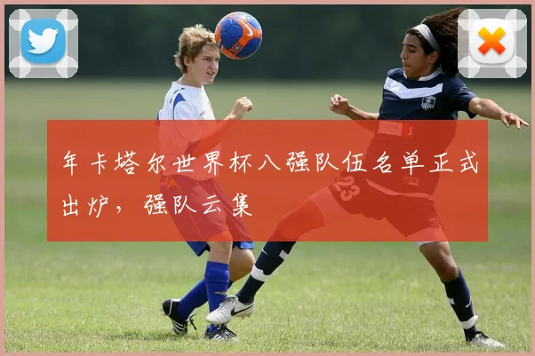年卡塔尔世界杯八强队伍名单正式出炉，强队云集