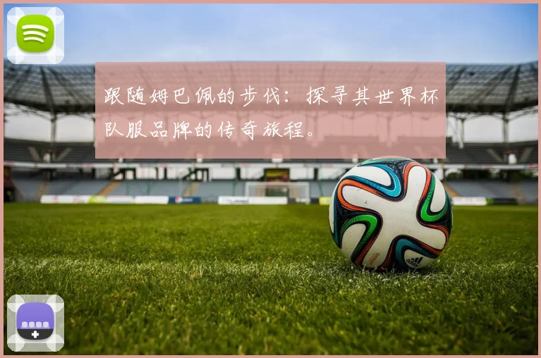 跟随姆巴佩的步伐：探寻其世界杯队服品牌的传奇旅程。