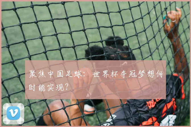 聚焦中国足球：世界杯夺冠梦想何时能实现？