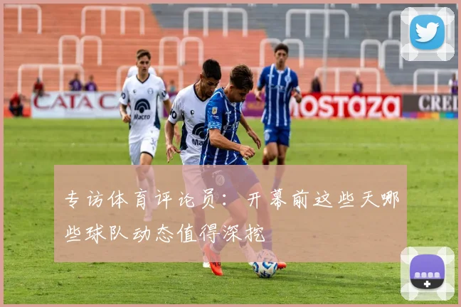 专访体育评论员：开幕前这些天哪些球队动态值得深挖