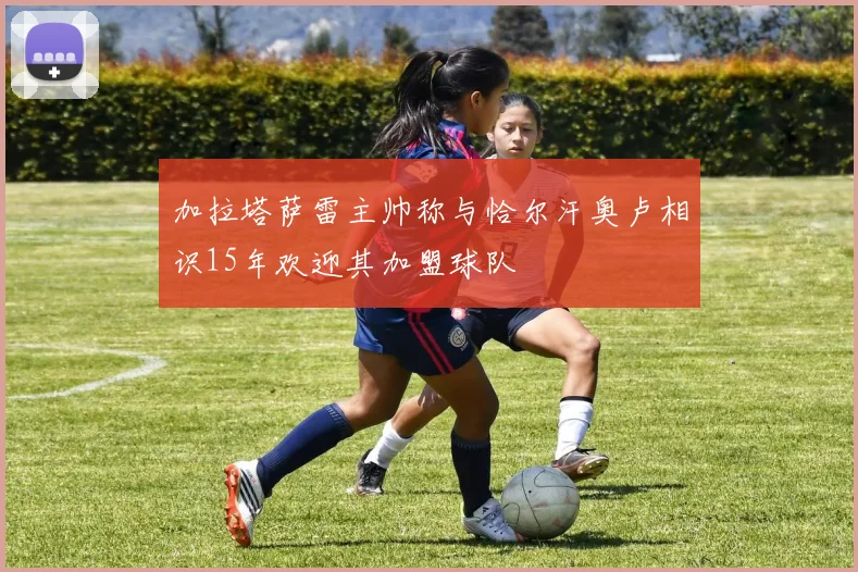 加拉塔萨雷主帅称与恰尔汗奥卢相识15年欢迎其加盟球队