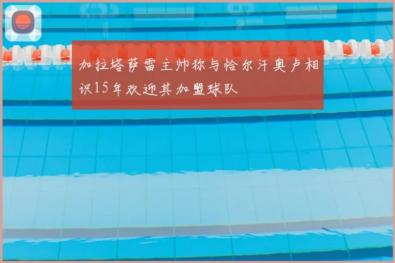 加拉塔萨雷主帅称与恰尔汗奥卢相识15年欢迎其加盟球队