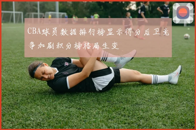 CBA球员数据排行榜显示得分后卫竞争加剧积分榜格局生变